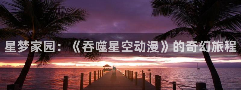 18禁动漫天堂：星梦家园：《吞噬星空动漫》的奇幻旅程