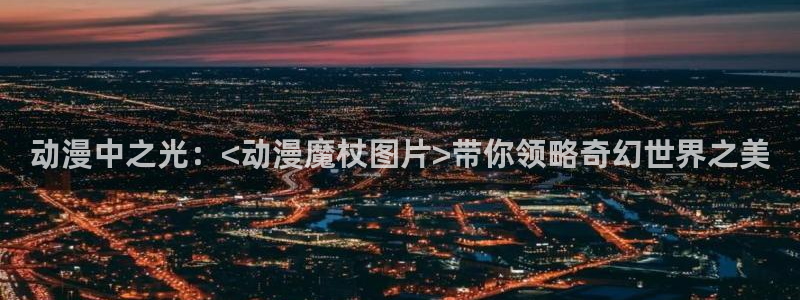 动漫天堂网站：动漫中之光：<动漫魔杖图片>带你领略奇幻世界之美