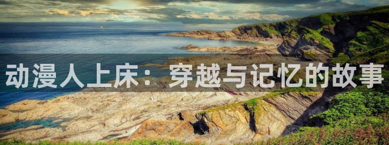 动漫天堂下载官方：动漫人上床：穿越与记忆的故事
